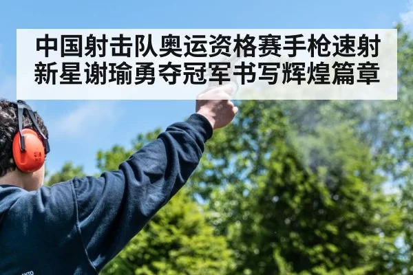 中国射击队奥运资格赛手枪速射新星谢瑜勇夺冠军书写辉煌篇章
