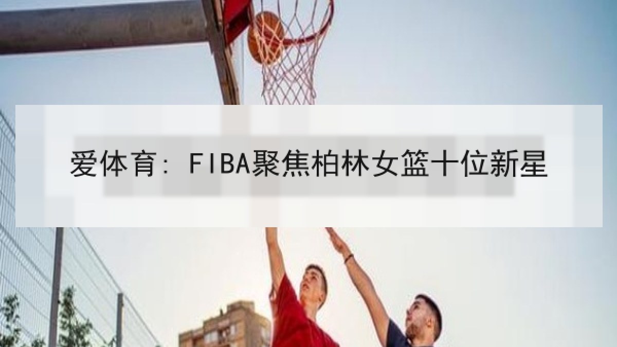 爱体育: FIBA聚焦柏林女篮十位新星