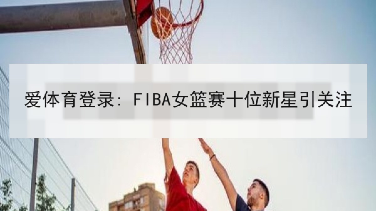 爱体育登录: FIBA女篮赛十位新星引关注 爱体育登录: FIBA女篮赛十位新星引关注