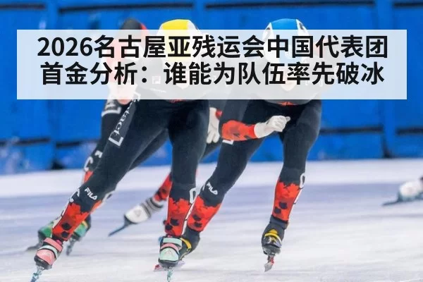 2026名古屋亚残运会中国代表团首金分析：谁能为队伍率先破冰